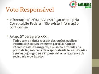 Voto Responsável
• Informação é PÚBLICA! Isso é garantido pela
  Constituição Federal. Não existe informação
  confidencial.

• Artigo 5º parágrafo XXXIII
  • Todos tem direito a receber dos orgãos públicos
    informações de seu interesse particular, ou de
    interesse coletivo ou geral, que serão prestadas no
    prazo da lei, sob pena de responsabilidade, ressalvadas
    aquelas cujo sigilo seja imprescindível à segurança da
    sociedade e do Estado.
 