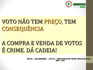 VOTO NÃO TEM PREÇO, TEM
CONSEQUÊNCIA

A COMPRA E VENDA DE VOTOS
É CRIME. DÁ CADEIA!
       MCCE - AMARRIBO - AVINA – MOVIMENTO VOTO CONSCIENTE –
                               IBV - IFC
 