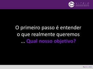 O primeiro passo é entender
o que realmente queremos
... Qual nosso objetivo?
 