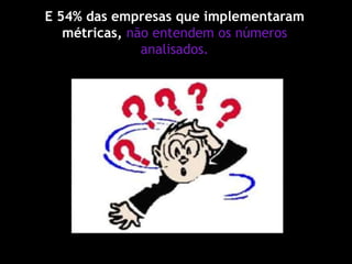 E 54% das empresas que implementaram
métricas, não entendem os números
analisados.
 
