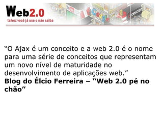 “ O Ajax é um conceito e a web 2.0 é o nome para uma série de conceitos que representam um novo nível de maturidade no desenvolvimento de aplicações web.” Blog do Élcio Ferreira – “Web 2.0 pé no chão” 