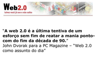 “ A web 2.0 é a última tentiva de um esforço sem fim de reatar a mania ponto-com do fim da década de 90. ” John Dvorak para a PC Magazine – “Web 2.0 como assunto do dia” 