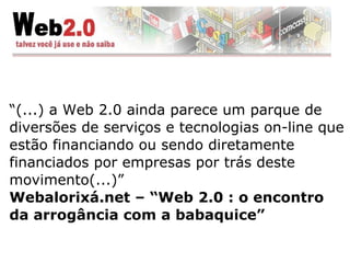 “ (...) a Web 2.0 ainda parece um parque de diversões de serviços e tecnologias on-line que estão financiando ou sendo diretamente financiados por empresas por trás deste movimento(...) ” Webalorixá.net – “Web 2.0 : o encontro da arrogância com a babaquice” 