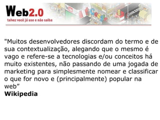 "Muitos desenvolvedores discordam do termo e de sua contextualização, alegando que o mesmo é vago e refere-se a tecnologias e/ou conceitos há muito existentes, não passando de uma jogada de marketing para simplesmente nomear e classificar o que for novo e (principalmente) popular na web” Wikipedia 