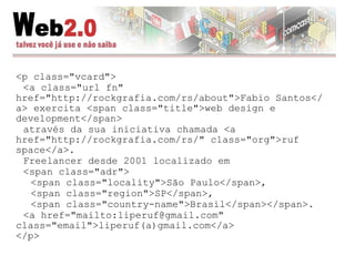 <p class="vcard"> <a class="url fn" href="http://rockgrafia.com/rs/about">Fabio Santos</a> exercita <span class="title">web design e development</span> através da sua iniciativa chamada <a href="http://rockgrafia.com/rs/" class="org">ruf space</a>. Freelancer desde 2001 localizado em <span class="adr"> <span class="locality">São Paulo</span>, <span class="region">SP</span>, <span class="country-name">Brasil</span></span>. <a href="mailto:liperuf@gmail.com" class="email">liperuf(a)gmail.com</a> </p> 
