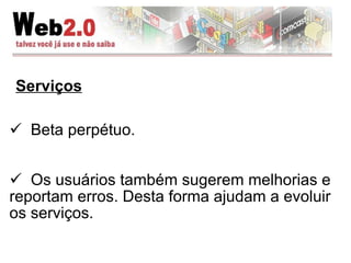 Serviços Beta perpétuo.  Os usuários também sugerem melhorias e reportam erros. Desta forma ajudam a evoluir os serviços. 