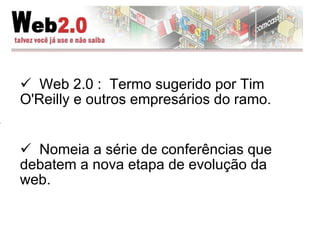 Web 2.0 :  Termo sugerido por Tim O'Reilly e outros empresários do ramo. Nomeia a série de conferências que debatem a nova etapa de evolução da web. 