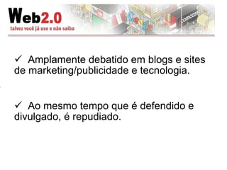 Amplamente debatido em blogs e sites de marketing/publicidade e tecnologia. Ao mesmo tempo que é defendido e divulgado, é repudiado. 