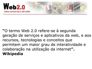 “ O termo Web 2.0 refere-se à segunda geração de serviços e aplicativos da web, e aos recursos, tecnologias e conceitos que permitem um maior grau de interatividade e colaboração na utilização da internet ”. Wikipedia 