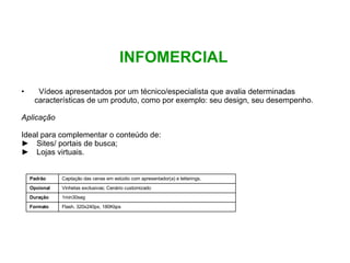INFOMERCIAL Vídeos apresentados por um técnico/especialista que avalia determinadas características de um produto, como por exemplo: seu design, seu desempenho. Aplicação Ideal para complementar o conteúdo de: Sites/ portais de busca;  Lojas virtuais. Flash, 320x240px, 180Kbps Formato 1min30seg Duração Vinhetas exclusivas; Cenário customizado Opcional Captação das cenas em estúdio com apresentador(a) e letterings.  Padrão 
