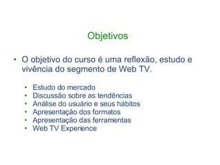 Objetivos  O objetivo do curso é uma reflexão, estudo e vivência do segmento de Web TV. Estudo do mercado Discussão sobre as tendências Análise do usuário e seus hábitos Apresentação dos formatos Apresentação das ferramentas Web TV Experience 