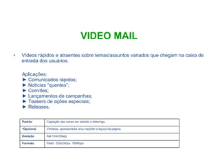 VIDEO MAIL Vídeos rápidos e atraentes sobre temas/assuntos variados que chegam na caixa de entrada dos usuários. Aplicações: Comunicados rápidos;  Notícias “quentes”; Convites; Lançamentos de campanhas; Teasers de ações especiais; Releases. Flash, 320x240px, 180Kbps Formato Até 1min30seg Duração Vinhetas, apresentador e/ou repórter e layout da página. *Opcional Captação das cenas em estúdio e letterings.  Padrão 