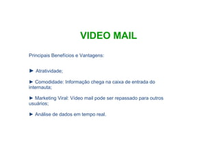 VIDEO MAIL Atratividade; Comodidade: Informação chega na caixa de entrada do internauta; Marketing Viral: Vídeo mail pode ser repassado para outros usuários; Análise de dados em tempo real. Principais Benefícios e Vantagens: 