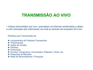 TRANSMISSÃO AO VIVO Vídeos transmitidos (ao vivo / gravadas) via Internet combinados a slides e com interação dos internautas via chat ou através de enquetes On-Line. Perfeitos para Transmissão de: Lançamentos de Produtos/ Campanhas Treinamentos Ações de Vendas Sorteios Entrevistas Eventos: Congressos, Convenções, Palestras, Feiras, etc Pesquisas de Mercado Rede de Revendedores / Franquias 