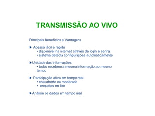 Principais Benefícios e Vantagens Acesso fácil e rápido disponível na internet através de login e senha sistema detecta configurações automaticamente Unidade das informações todos recebem a mesma informação ao mesmo tempo Participação ativa em tempo real chat aberto ou moderado enquetes on line Análise de dados em tempo real TRANSMISSÃO AO VIVO 