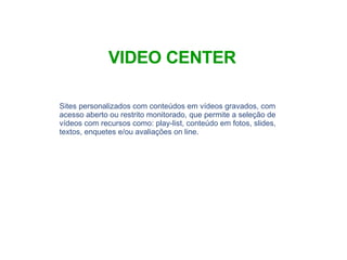 Sites personalizados com conteúdos em vídeos gravados, com acesso aberto ou restrito monitorado, que permite a seleção de vídeos com recursos como: play-list, conteúdo em fotos, slides, textos, enquetes e/ou avaliações on line. VIDEO CENTER 