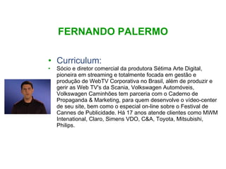 FERNANDO PALERMO Curriculum: Sócio e diretor comercial da produtora Sétima Arte Digital, pioneira em streaming e totalmente focada em gestão e produção de WebTV Corporativa no Brasil, além de produzir e gerir as Web TV's da Scania, Volkswagen Automóveis, Volkswagen Caminhões tem parceria com o Caderno de Propaganda & Marketing, para quem desenvolve o vídeo-center de seu site, bem como o especial on-line sobre o Festival de Cannes de Publicidade. Há 17 anos atende clientes como MWM Intenational, Claro, Simens VDO, C&A, Toyota, Mitsubishi, Philips. 