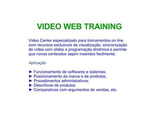 Video Center especializado para  t reinamentos on line com recursos exclusivos de visualização, sincronização de vídeo com slides e programação dinâmica e permite que novos conteúdos sejam inseridos facilmente; Aplicação Funcionamento de softwares e sistemas; Posicionamento da marca e de produtos;  Procedimentos administrativos;  Descritivos de produtos Comparativos com argumentos de vendas, etc. VIDEO WEB TRAINING 