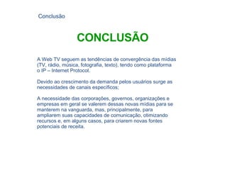 A Web TV seguem as tendências de convergência das mídias (TV, rádio, música, fotografia, texto), tendo como plataforma o IP – Internet Protocol. Devido ao crescimento da demanda pelos usuários surge as necessidades de canais específicos; A necessidade das corporações, governos, organizações e empresas em geral se valerem dessas novas mídias para se manterem na vanguarda, mas, principalmente, para ampliarem suas capacidades de comunicação, otimizando recursos e, em alguns casos, para criarem novas fontes potenciais de receita. Conclusão CONCLUSÃO 