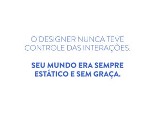 O DESIGNER NUNCA TEVE
CONTROLE DAS INTERAÇÕES.
SEU MUNDO ERA SEMPRE
ESTÁTICO E SEM GRAÇA.
 