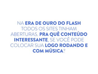 NA ERA DE OURO DO FLASH
TODOS OS SITES TINHAM
ABERTURAS. PRA QUÊ CONTEÚDO
INTERESSANTE, SE VOCÊ PODE
COLOCAR SUA LOGO RODANDO E
COM MÚSICA?
 