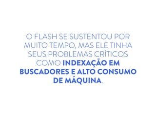 O FLASH SE SUSTENTOU POR
MUITO TEMPO, MAS ELE TINHA
SEUS PROBLEMAS CRÍTICOS
COMO INDEXAÇÃO EM
BUSCADORES E ALTO CONSUMO
DE MÁQUINA.
 
