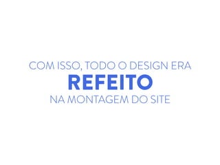 COM ISSO, TODO O DESIGN ERA
REFEITO
NA MONTAGEM DO SITE
 