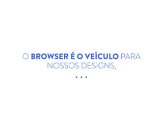 O BROWSER É O VEÍCULO PARA
NOSSOS DESIGNS,
 