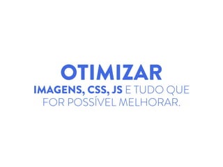 OTIMIZAR
IMAGENS, CSS, JS E TUDO QUE
FOR POSSÍVEL MELHORAR.
 