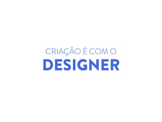 CRIAÇÃO É COM O
DESIGNER
 