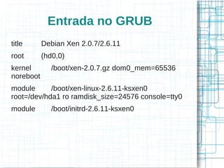 Entrada no GRUB
title      Debian Xen 2.0.7/2.6.11
root       (hd0,0)
kernel        /boot/xen-2.0.7.gz dom0_mem=65536
noreboot
module      /boot/xen-linux-2.6.11-ksxen0
root=/dev/hda1 ro ramdisk_size=24576 console=tty0
module        /boot/initrd-2.6.11-ksxen0
 