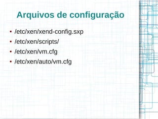 Arquivos de configuração
●   /etc/xen/xend-config.sxp
●   /etc/xen/scripts/
●   /etc/xen/vm.cfg
●   /etc/xen/auto/vm.cfg
 
