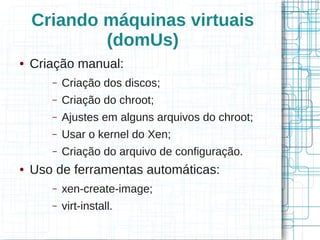Criando máquinas virtuais
            (domUs)
●   Criação manual:
       –   Criação dos discos;
       –   Criação do chroot;
       –   Ajustes em alguns arquivos do chroot;
       –   Usar o kernel do Xen;
       –   Criação do arquivo de configuração.
●   Uso de ferramentas automáticas:
       –   xen-create-image;
       –   virt-install.
 