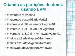 Criando as partições do domU
        usando LVM
●   # pvcreate /dev/sda3
●   # vgcreate vgxen01 /dev/sda3
●   # lvcreate -L 2G -n vm-root vgxen01
●   # lvcreate -L 3G -n vm-usr vgxen01
●   # lvcreate -L 512M -n vm-swap vgxen01
●   # mkfs.ext3 /dev/vgxen01/vm-root
●   # mkfs.ext3 /dev/vgxen01/vm-usr
●   # mkswap /dev/vgxen01/vm-swap
 