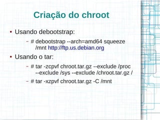 Criação do chroot
●   Usando debootstrap:
       –   # debootstrap --arch=amd64 squeeze
             /mnt http://ftp.us.debian.org
●   Usando o tar:
       –   # tar -zcpvf chroot.tar.gz --exclude /proc
             --exclude /sys --exclude /chroot.tar.gz /
       –   # tar -xzpvf chroot.tar.gz -C /mnt
 