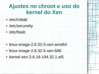 Ajustes no chroot e uso do
          kernel do Xen
●   /etc/inittab
●   /etc/securetty
●   /etc/fstab

●   linux-image-2.6.32-5-xen-amd64
●   linux-image-2.6.32-5-xen-686
●   kernel-xen-2.6.18-194.32.1.el5
 