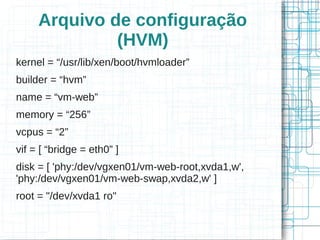 Arquivo de configuração
              (HVM)
kernel = “/usr/lib/xen/boot/hvmloader”
builder = “hvm”
name = “vm-web”
memory = “256”
vcpus = “2”
vif = [ “bridge = eth0” ]
disk = [ 'phy:/dev/vgxen01/vm-web-root,xvda1,w',
'phy:/dev/vgxen01/vm-web-swap,xvda2,w' ]
root = "/dev/xvda1 ro"
 