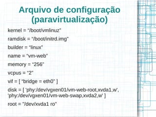 Arquivo de configuração
        (paravirtualização)
kernel = “/boot/vmlinuz”
ramdisk = “/boot/initrd.img”
builder = “linux”
name = “vm-web”
memory = “256”
vcpus = “2”
vif = [ “bridge = eth0” ]
disk = [ 'phy:/dev/vgxen01/vm-web-root,xvda1,w',
'phy:/dev/vgxen01/vm-web-swap,xvda2,w' ]
root = "/dev/xvda1 ro"
 