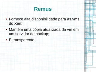 Remus
●   Fornece alta disponibilidade para as vms
    do Xen;
●   Mantém uma cópia atualizada da vm em
    um servidor de backup;
●   É transparente.
 