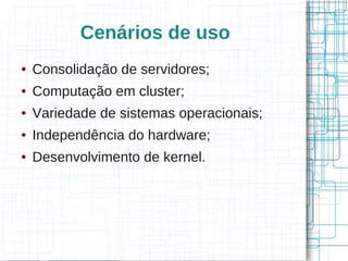 Cenários de uso
●   Consolidação de servidores;
●   Computação em cluster;
●   Variedade de sistemas operacionais;
●   Independência do hardware;
●   Desenvolvimento de kernel.
 