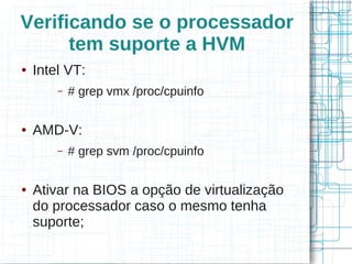 Verificando se o processador
      tem suporte a HVM
●   Intel VT:
        –   # grep vmx /proc/cpuinfo

●   AMD-V:
        –   # grep svm /proc/cpuinfo

●   Ativar na BIOS a opção de virtualização
    do processador caso o mesmo tenha
    suporte;
 