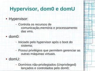 Hypervisor, dom0 e domU
●   Hypervisor:
       –   Controla os recursos de
            comunicação,memória e processamento
            das vms.
●   dom0:
       –   Iniciado pelo hypervisor após o boot do
             sistema;
       –   Possui privilégios que permitem gerenciar as
            outras máquinas virtuais.
●   domU:
       –   Domínios não-privilegiados (Unprivileged)
            lançados e controlados pelo dom0;
 