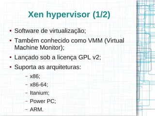 Xen hypervisor (1/2)
●   Software de virtualização;
●   Também conhecido como VMM (Virtual
    Machine Monitor);
●   Lançado sob a licença GPL v2;
●   Suporta as arquiteturas:
        –   x86;
        –   x86-64;
        –   Itanium;
        –   Power PC;
        –   ARM.
 