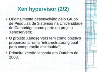 Xen hypervisor (2/2)
●   Originalmente desenvolvido pelo Grupo
    de Pesquisa de Sistemas na Universidade
    de Cambridge como parte do projeto
    Xenoservers;
●   O projeto Xenoservers tem como objetivo
    proporcionar uma “infra-estrutura global
    para computação distribuída”;
●   Primeira versão lançada em Outubro de
    2003.
 