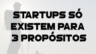 STARTUPS SÓ
EXISTEM PARA
3 PROPÓSITOS
 