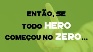 TODO HERO
COMEÇOU NO ZERO…
ENTÃO, SE
 
