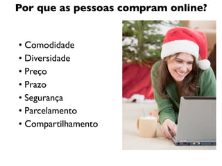 Por que as pessoas compram online?


• Comodidade
• Diversidade
• Preço
• Prazo
• Segurança
• Parcelamento
• Compartilhamento
 