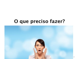 O que preciso fazer?




                       22
 