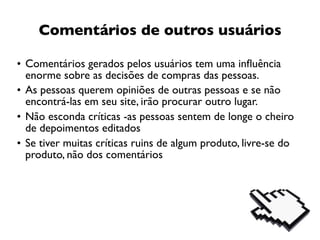 Comentários de outros usuários

• Comentários gerados pelos usuários tem uma inﬂuência
  enorme sobre as decisões de compras das pessoas.
• As pessoas querem opiniões de outras pessoas e se não
  encontrá-las em seu site, irão procurar outro lugar.
• Não esconda críticas -as pessoas sentem de longe o cheiro
  de depoimentos editados
• Se tiver muitas críticas ruins de algum produto, livre-se do
  produto, não dos comentários
 