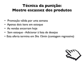 Técnica da punição:
        Mostre escassez dos produtos

•    Promoção válida por uma semana
•   Apenas dois itens em estoque
•   As vendas encerram hoje
•    Sem estoque - Adicionar à lista de desejos
•   Esta oferta termina em 5hs 15min (contagem regressiva)
 